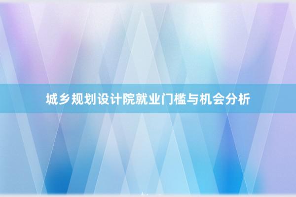 城乡规划设计院就业门槛与机会分析